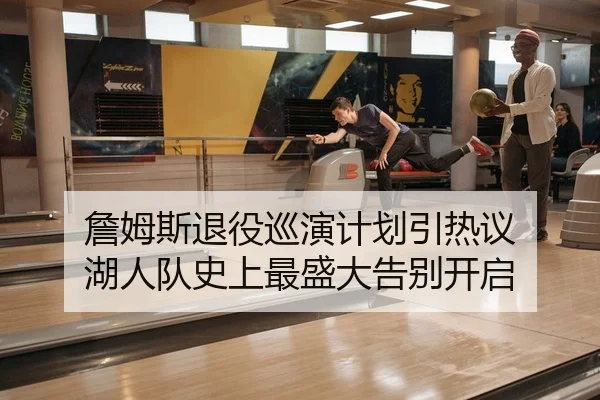 詹姆斯退役巡演计划引热议 湖人队史上最盛大告别开启
